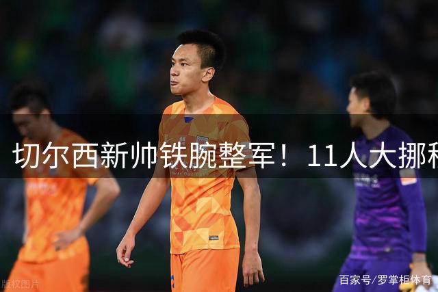 切尔西新帅铁腕整军！11人大挪移清洗亿元先生 前场拆解重装
